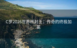 C罗2026世界杯封王：传奇的终极加冕