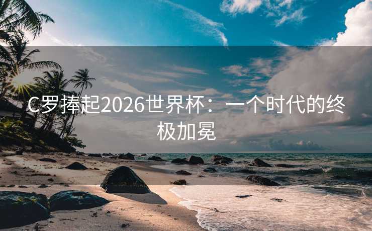 C罗捧起2026世界杯：一个时代的终极加冕