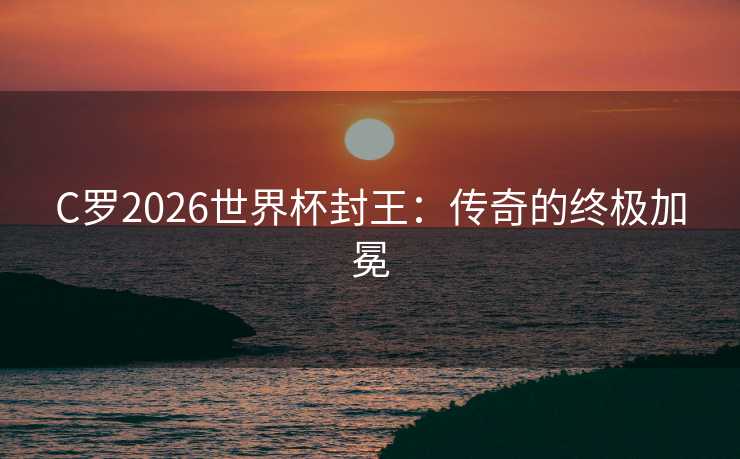 C罗2026世界杯封王:传奇的终极加冕 C罗2026世界杯封王:传奇的终极加冕
