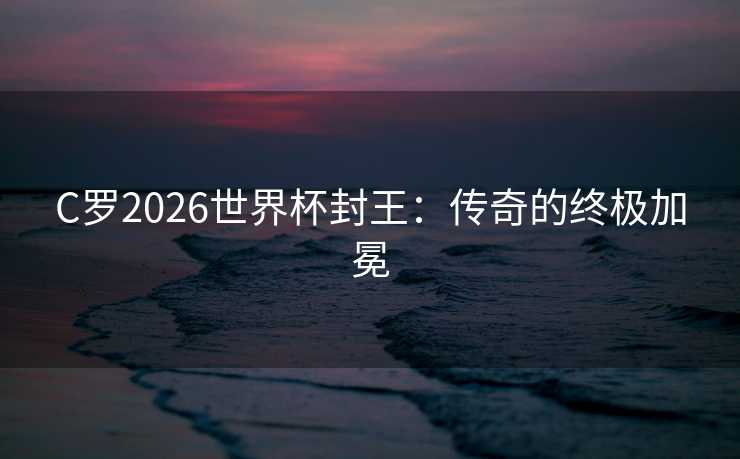 C罗2026世界杯封王:传奇的终极加冕 C罗2026世界杯封王:传奇的终极加冕