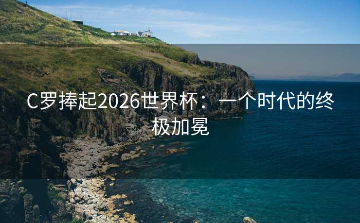 C罗捧起2026世界杯：一个时代的终极加冕