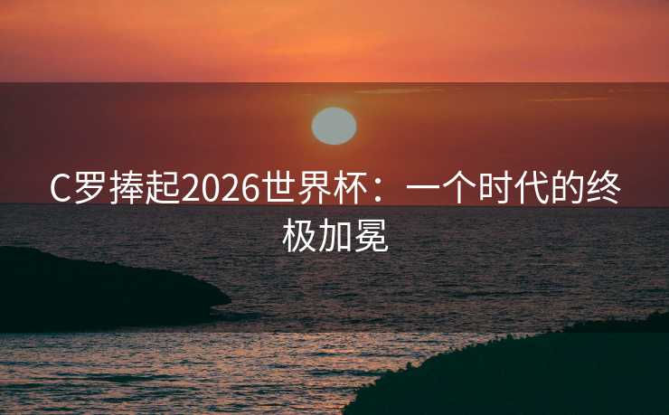C罗捧起2026世界杯：一个时代的终极加冕